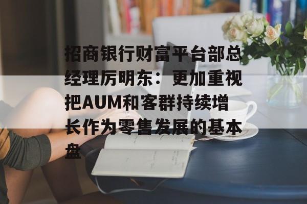 招商银行财富平台部总经理厉明东：更加重视把AUM和客群持续增长作为零售发展的基本盘