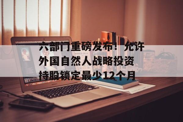 六部门重磅发布！允许外国自然人战略投资 持股锁定最少12个月