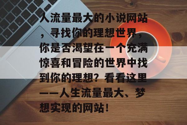 人流量最大的小说网站，寻找你的理想世界，你是否渴望在一个充满惊喜和冒险的世界中找到你的理想？看看这里——人生流量最大、梦想实现的网站！