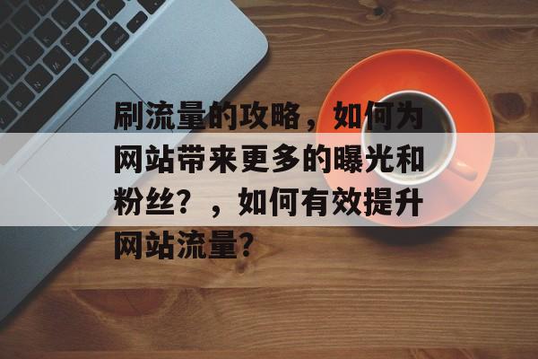 刷流量的攻略，如何为网站带来更多的曝光和粉丝？，如何有效提升网站流量？