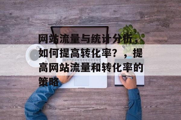 网站流量与统计分析，如何提高转化率？，提高网站流量和转化率的策略