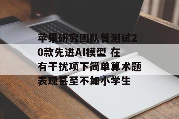 苹果研究团队曾测试20款先进AI模型 在有干扰项下简单算术题表现甚至不如小学生