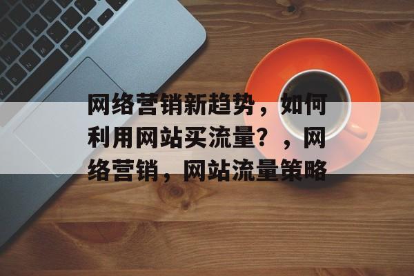 网络营销新趋势，如何利用网站买流量？，网络营销，网站流量策略