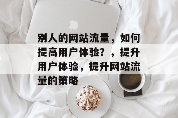 别人的网站流量，如何提高用户体验？，提升用户体验，提升网站流量的策略