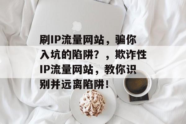 刷IP流量网站，骗你入坑的陷阱？，欺诈性IP流量网站，教你识别并远离陷阱！