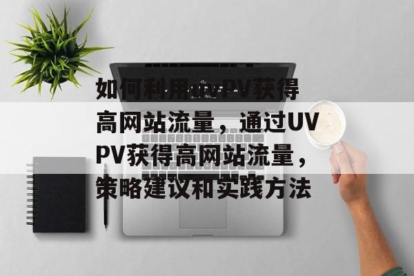 如何利用uvPV获得高网站流量，通过UVPV获得高网站流量，策略建议和实践方法