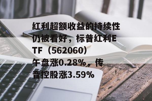 红利超额收益的持续性仍被看好，标普红利ETF（562060）午盘涨0.28%，传音控股涨3.59%