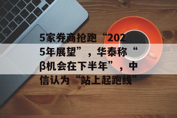 5家券商抢跑“2025年展望”，华泰称“β机会在下半年”，中信认为“站上起跑线”