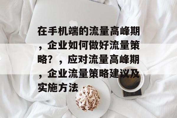 在手机端的流量高峰期，企业如何做好流量策略？，应对流量高峰期，企业流量策略建议及实施方法