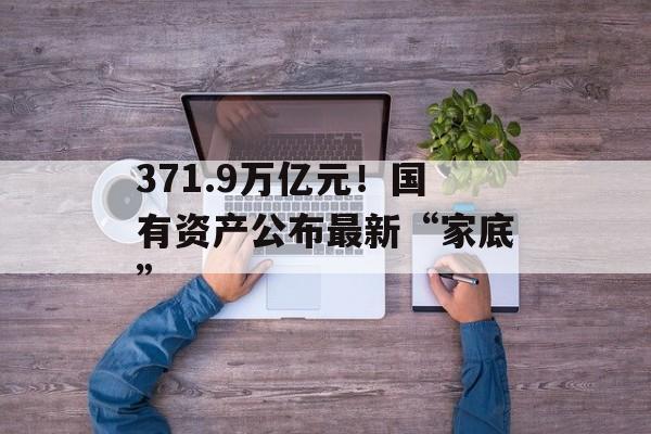 371.9万亿元！国有资产公布最新“家底”