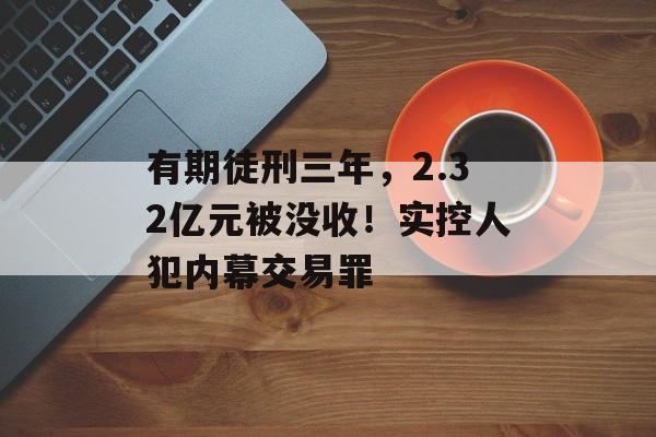 有期徒刑三年，2.32亿元被没收！实控人犯内幕交易罪