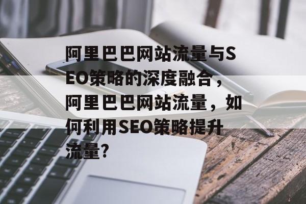 阿里巴巴网站流量与SEO策略的深度融合，阿里巴巴网站流量，如何利用SEO策略提升流量?