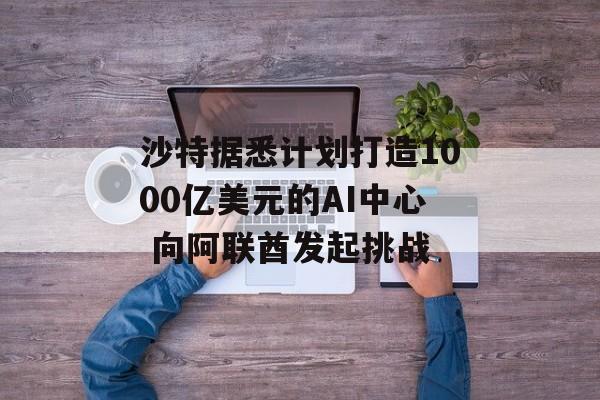 沙特据悉计划打造1000亿美元的AI中心 向阿联酋发起挑战