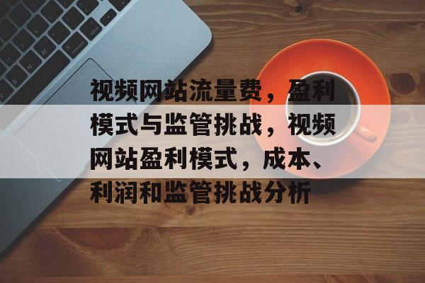 视频网站流量费，盈利模式与监管挑战，视频网站盈利模式，成本、利润和监管挑战分析