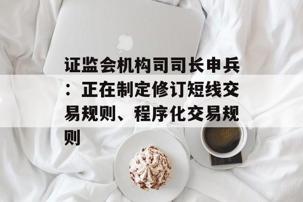 证监会机构司司长申兵：正在制定修订短线交易规则、程序化交易规则