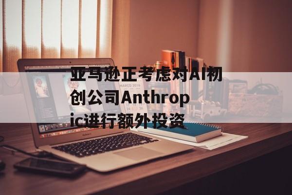 亚马逊正考虑对AI初创公司Anthropic进行额外投资