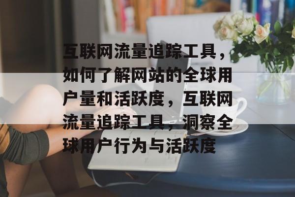 互联网流量追踪工具，如何了解网站的全球用户量和活跃度，互联网流量追踪工具，洞察全球用户行为与活跃度