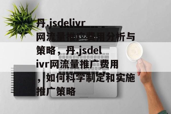 丹.jsdelivr网流量推广费用分析与策略，丹.jsdelivr网流量推广费用，如何科学制定和实施推广策略