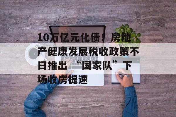 10万亿元化债！房地产健康发展税收政策不日推出 “国家队”下场收房提速