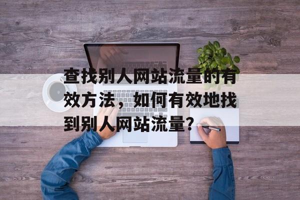 查找别人网站流量的有效方法，如何有效地查找别人网站流量？