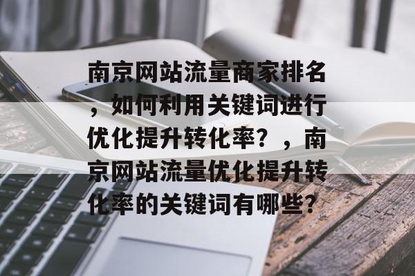 南京网站流量商家排名，如何利用关键词进行优化提升转化率？，南京网站流量优化提升转化率的关键词有哪些？