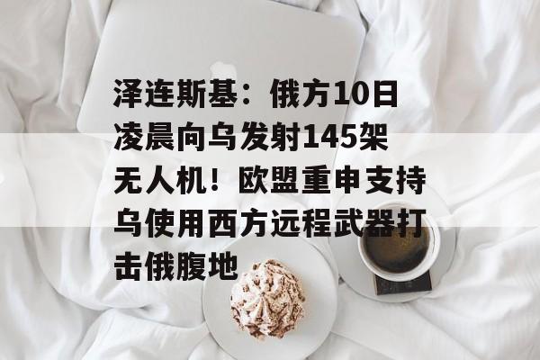 泽连斯基：俄方10日凌晨向乌发射145架无人机！欧盟重申支持乌使用西方远程武器打击俄腹地