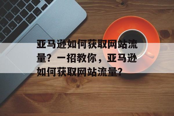 亚马逊如何获取网站流量？一招教你，亚马逊如何获取网站流量？