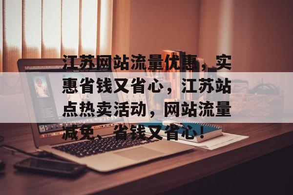 江苏网站流量优惠，实惠省钱又省心，江苏站点热卖活动，网站流量减免、省钱又省心！