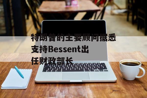 特朗普的主要顾问据悉支持Bessent出任财政部长