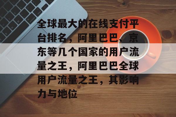 全球最大的在线支付平台排名，阿里巴巴、京东等几个国家的用户流量之王，阿里巴巴全球用户流量之王，其影响力与地位