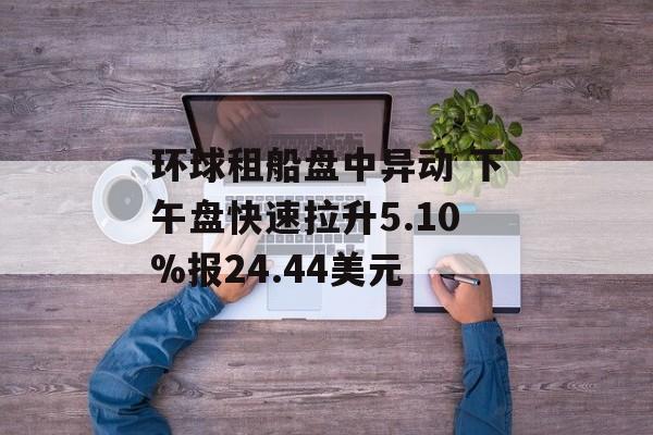 环球租船盘中异动 下午盘快速拉升5.10%报24.44美元