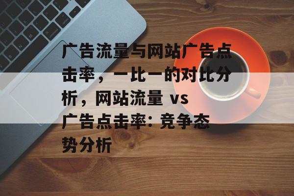 广告流量与网站广告点击率，一比一的对比分析，网站流量 vs 广告点击率: 竞争态势分析