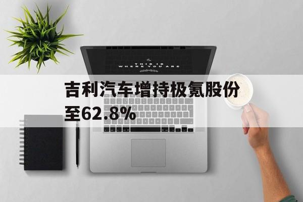 吉利汽车增持极氪股份至62.8%