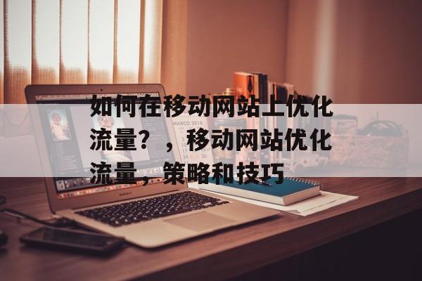 如何在移动网站上优化流量？，移动网站优化流量，策略和技巧