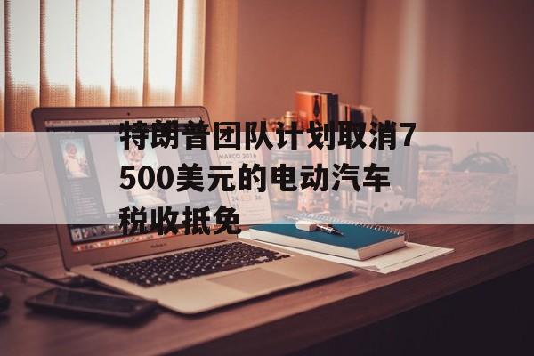 特朗普团队计划取消7500美元的电动汽车税收抵免