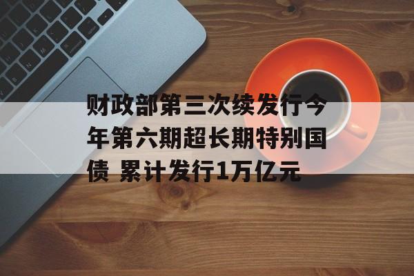 财政部第三次续发行今年第六期超长期特别国债 累计发行1万亿元