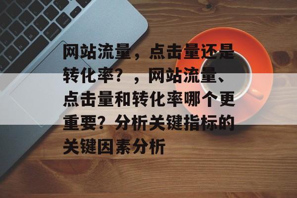 网站流量，点击量还是转化率？，网站流量、点击量和转化率哪个更重要？分析关键指标的关键因素分析