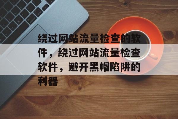 绕过网站流量检查的软件，绕过网站流量检查软件，避开黑帽陷阱的利器