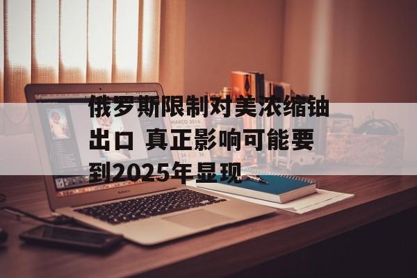 俄罗斯限制对美浓缩铀出口 真正影响可能要到2025年显现