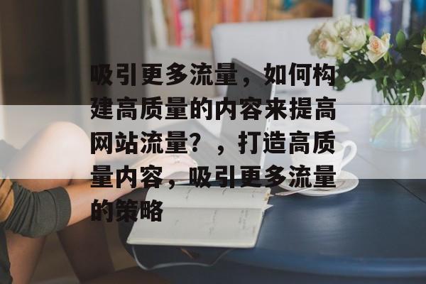 吸引更多流量，如何构建高质量的内容来提高网站流量？，打造高质量内容，吸引更多流量的策略