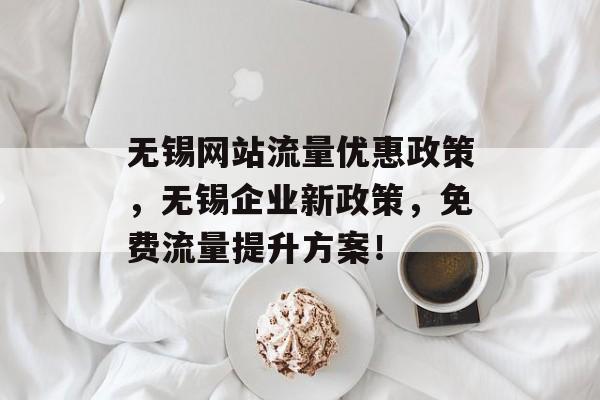 无锡网站流量优惠政策，无锡企业新政策，免费流量提升方案！