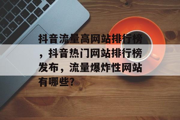 抖音流量高网站排行榜，抖音热门网站排行榜发布，流量爆炸性网站有哪些？