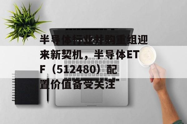 半导体行业并购重组迎来新契机，半导体ETF（512480）配置价值备受关注