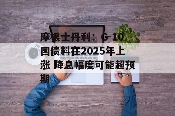 摩根士丹利：G-10国债料在2025年上涨 降息幅度可能超预期