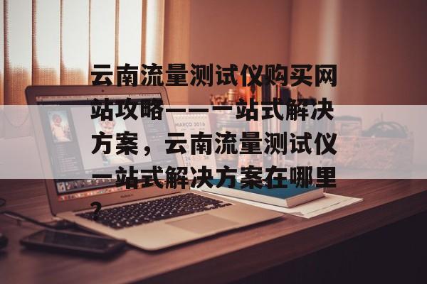 云南流量测试仪购买网站攻略——一站式解决方案，云南流量测试仪一站式解决方案在哪里？