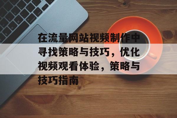 在流量网站视频制作中寻找策略与技巧，优化视频观看体验，策略与技巧指南