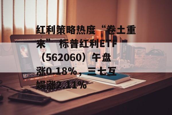 红利策略热度“卷土重来” 标普红利ETF（562060）午盘涨0.18%，三七互娱涨2.11%