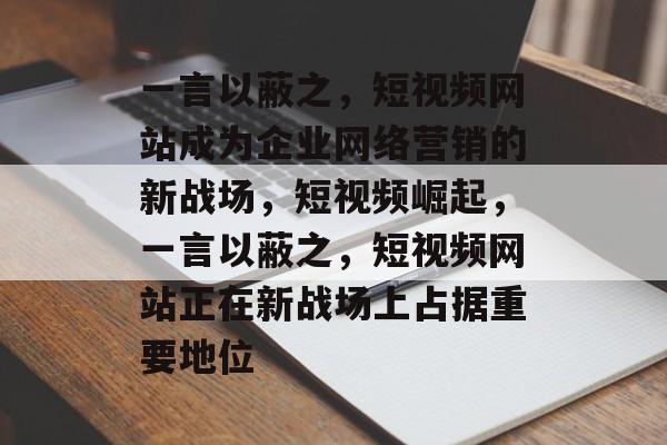 一言以蔽之，短视频网站成为企业网络营销的新战场，短视频崛起，一言以蔽之，短视频网站正在新战场上占据重要地位