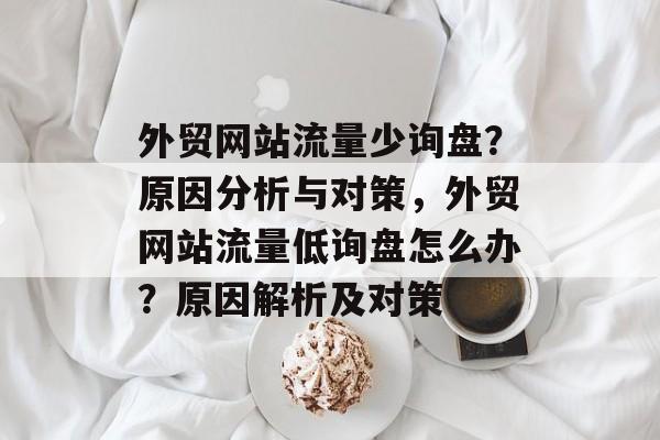 外贸网站流量少询盘？原因分析与对策，外贸网站流量低询盘怎么办？原因解析及对策