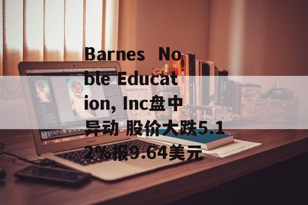 Barnes  Noble Education, Inc盘中异动 股价大跌5.12%报9.64美元